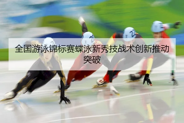 全国游泳锦标赛蝶泳新秀技战术创新推动突破